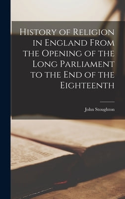 History of Religion in England From the Opening of the Long Parliament to the end of the Eighteenth by Stoughton, John