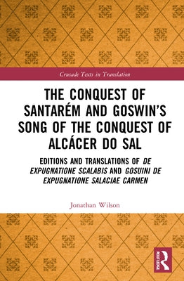 The Conquest of Santarém and Goswin's Song of the Conquest of Alcácer do Sal: Editions and Translations of De expugnatione Scalabis and Gosuini de exp by Wilson, Jonathan