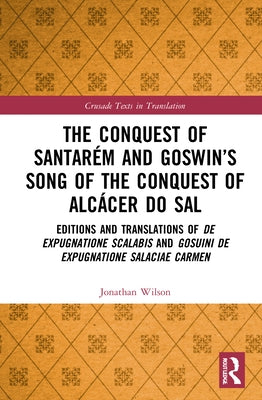 The Conquest of Santarém and Goswin's Song of the Conquest of Alcácer do Sal: Editions and Translations of De expugnatione Scalabis and Gosuini de exp by Wilson, Jonathan