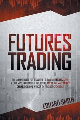 Futures Trading: The Ultimate Guide for Beginners to Trade in Futures. Grab All the Most Profitable Strategies to Invest and Make Money by Smith, Eduard