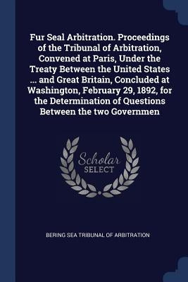 Fur Seal Arbitration. Proceedings of the Tribunal of Arbitration, Convened at Paris, Under the Treaty Between the United States ... and Great Britain, by Bering Sea Tribunal of Arbitration