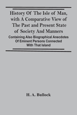History Of The Isle Of Man, With A Comparative View Of The Past And Present State Of Society And Manners, Containing Also Biographical Anecdotes Of Em by A. Bullock, H.