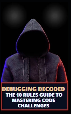 Debugging Decoded: The 10 Rules Guide to Mastering Code Challenges by James, Qasi