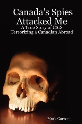 Canada's Spies Attacked Me: A True Story of CSIS Terrorizing a Canadian Abroad by Garzone, Mark