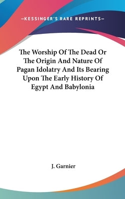 The Worship Of The Dead Or The Origin And Nature Of Pagan Idolatry And Its Bearing Upon The Early History Of Egypt And Babylonia by Garnier, J.