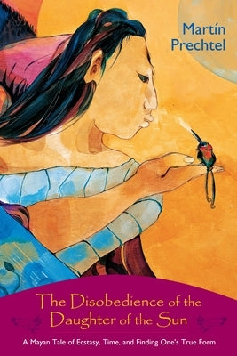 The Disobedience of the Daughter of the Sun: A Mayan Tale of Ecstasy, Time, and Finding One's True Form by Prechtel, Martín