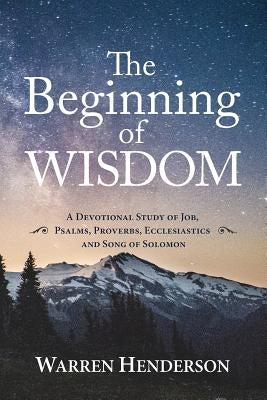 The Beginning of Wisdom - A Devotional Study of Job, Psalms, Proverbs, Ecclesiastes, and Song of Solomon by Henderson, Warren A.
