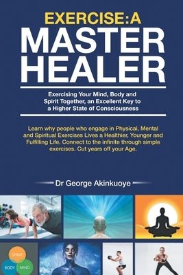 Exercise - A Master Healer: Exerting Your Mind, Body and Spirit Together, an Excellent Key to a Higher State of Consciousness by Akinkuoye, George