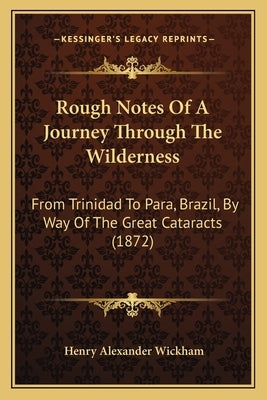 Rough Notes Of A Journey Through The Wilderness: From Trinidad To Para, Brazil, By Way Of The Great Cataracts (1872) by Wickham, Henry Alexander