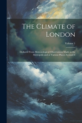 The Climate of London: Deduced From Meteorological Observations Made in the Metropolis and at Various Places Around It; Volume 1 by Anonymous