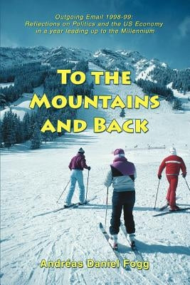 To the Mountains and Back: Outgoing Email 1998-99: Reflections on Politics and the US Economy in a year leading up to the Millennium by Fogg, Andreas Daniel