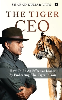 The Tiger CEO: How To Be An Effective Leader By Embracing The Tiger In You by Sharad Kumar Vats