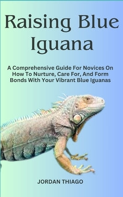 Raising Blue Iguana: A Comprehensive Guide For Novices On How To Nurture, Care For, And Form Bonds With Your Vibrant Blue Iguanas by Thiago, Jordan