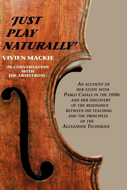Just Play Naturally: An account of her study with Pablo Casals in the 1950's and her discovery of the resonance between his teaching and the principle by MacKie, Vivien