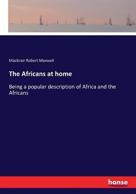 The Africans at home: Being a popular description of Africa and the Africans by Robert Maxwell, Macbrair