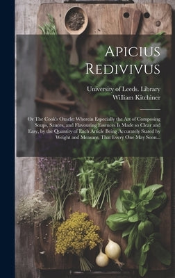 Apicius Redivivus; or The Cook's Oracle: Wherein Especially the Art of Composing Soups, Sauces, and Flavouring Essences is Made so Clear and Easy, by by Kitchiner, William 1775?-1827