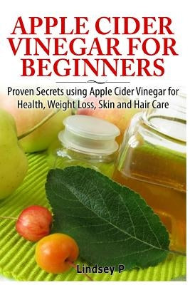 Apple Cider Vinegar for Beginners: Proven Secrets Using Apple Cider Vinegar for Health, Weight Loss, and Skin Care by P, Lindsey