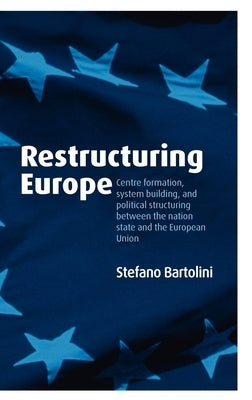 Restructuring Europe: Centre Formation, System Building, and Political Structuring Between the Nation State and the European Union by Bartolini, Stefano