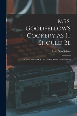 Mrs. Goodfellow's Cookery As It Should Be: A New Manual Of The Dining Room And Kitchen by Goodfellow