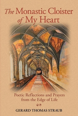 The Monastic Cloister of My Heart: Poetic Reflections and Prayers from the Edge of Life by Straub, Gerard