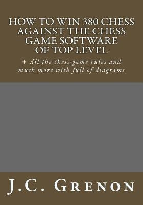 How to win 380 chess against the chess game software of top top level: + All the chess game rules and much more with full of diagrams by Grenon, J. C.