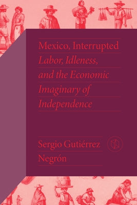 Mexico, Interrupted: Labor, Idleness, and the Economic Imaginary of Independence by Gutiérrez Negrón, Sergio