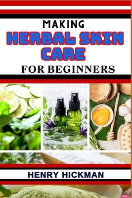 Making Herbal Skin Care for Beginners: Practical Knowledge Guide On Skills, Techniques And Pattern To Understand, Master & Explore The Process Of Herb by Hickman, Henry