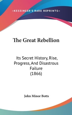 The Great Rebellion: Its Secret History, Rise, Progress, And Disastrous Failure (1866) by Botts, John Minor