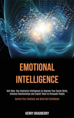 Self Help: Emotional Intelligence: Use Emotional Intelligence to Improve Your Social Skills, Enhance Relationships and Exploit Th by Bradberry, Kerry