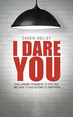 I Dare You: Challenging Teenagers to Step Out and Dare to Add Actions to Their Faith by Holley, Cassie