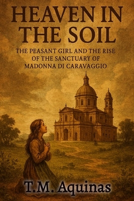 Heaven in the Soil: The Peasant Girl and the Rise of the Sactuary of Madonna di Caravaggio by Aquinas, T. M.