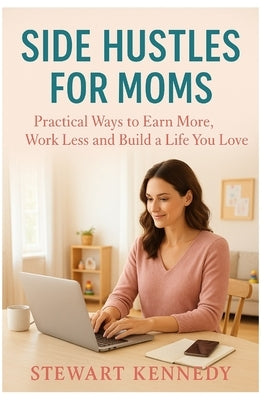 Side Hustles for Moms: Practical Ways to Earn More, Work Less and Build a Life You Love by Kennedy, Stewart
