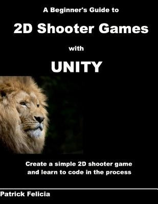 A Beginner's Guide to 2D Shooter Games with Unity: A Beginner's Guide to 2D Shooter Games with Unity: Create a Simple 2D Shooter Game and Learn to Cod by Felicia, Patrick