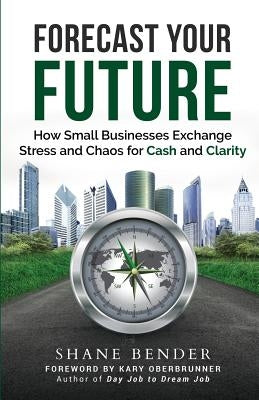 Forecast Your Future: How Small Businesses Exchange Stress and Chaos for Cash and Clarity by Bender, Shane