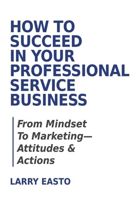 How To Succeed In Your Professional Service Business: From Mindset To Marketing-Attitudes & Actions by Easto, Larry