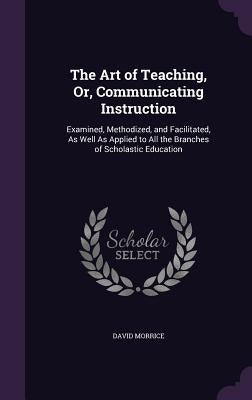 The Art of Teaching, Or, Communicating Instruction: Examined, Methodized, and Facilitated, As Well As Applied to All the Branches of Scholastic Educat by Morrice, David