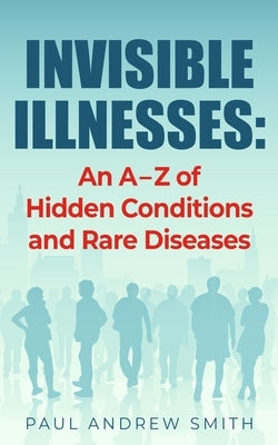 Invisible Illnesses: An A - Z of Hidden Conditions and Rare Diseases by Smith, Paul Andrew