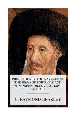 Prince Henry the Navigator, the Hero of Portugal and of Modern Discovery, 1394-1460 A.D by Beazley, C. Raymond