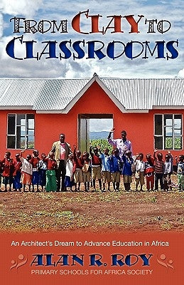 From Clay To Classrooms: An Architect's Dream to Advance Education in Africa by Roy, Alan R.