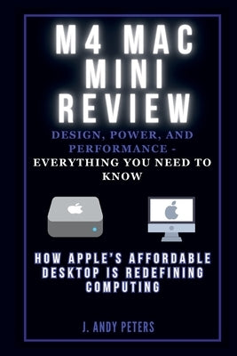 M4 Mac Mini Review: Design, Power, and Performance - Everything You Need to Know: How Apple's Affordable Desktop Is Redefining Computing by Peters, J. Andy