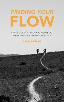Finding Your Flow: A Trail Guide to Help You Figure Out What Kind of Startup to Launch by Benesh, Sean