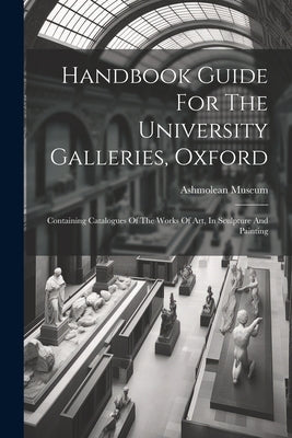 Handbook Guide For The University Galleries, Oxford: Containing Catalogues Of The Works Of Art, In Sculpture And Painting by Museum, Ashmolean