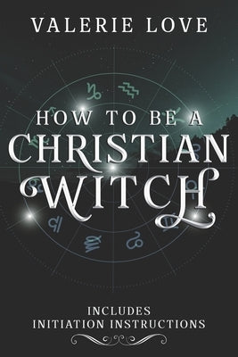 How to Be a Christian Witch: Includes Initiation Instructions by Love, Valerie
