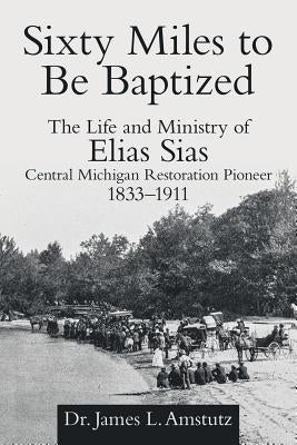 Sixty Miles to Be Baptized: The Life and Ministry of Elias Sias Central Michigan Restoration Pioneer 1833-1911 by Amstutz, James L.
