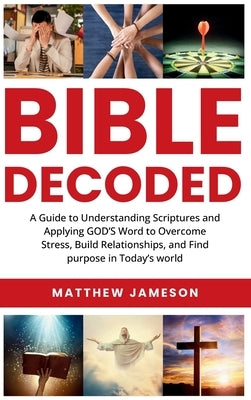 Bible Decoded: Bible Decoded: A Beginner's Guide to Understanding Scripture and Applying God's Word to Overcome Stress, Build Relationships, and Find by Jameson, Matthew