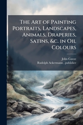 The Art of Painting Portraits, Landscapes, Animals, Draperies, Satins, &c. in Oil Colours by Cawse, John 1779-1862
