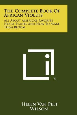The Complete Book Of African Violets: All About America's Favorite House Plants And How To Make Them Bloom by Wilson, Helen Van Pelt