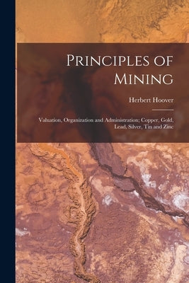 Principles of Mining: Valuation, Organization and Administration; Copper, Gold, Lead, Silver, Tin and Zinc by Hoover, Herbert 1874-1964