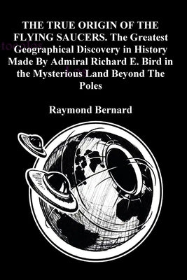 THE TRUE ORIGIN OF THE FLYING SAUCERS. The Greatest Geographical Discovery in History Made By Admiral Richard E. Bird in the Mysterious Land Beyond Th by Bernard, Raymond