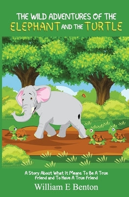 The Wild Adventures of The Elephant and The Turtle: A Story About What It Means To Be A True Friend And To Have A True Friend by Benton, William Edward